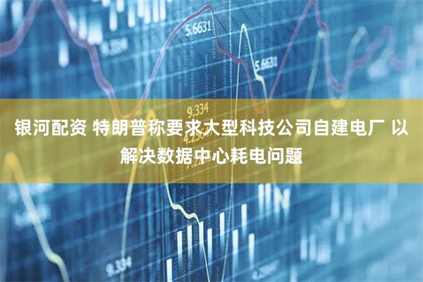 银河配资 特朗普称要求大型科技公司自建电厂 以解决数据中心耗电问题