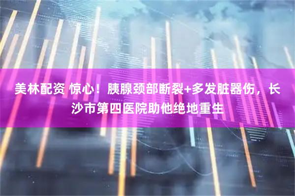 美林配资 惊心！胰腺颈部断裂+多发脏器伤，长沙市第四医院助他绝地重生