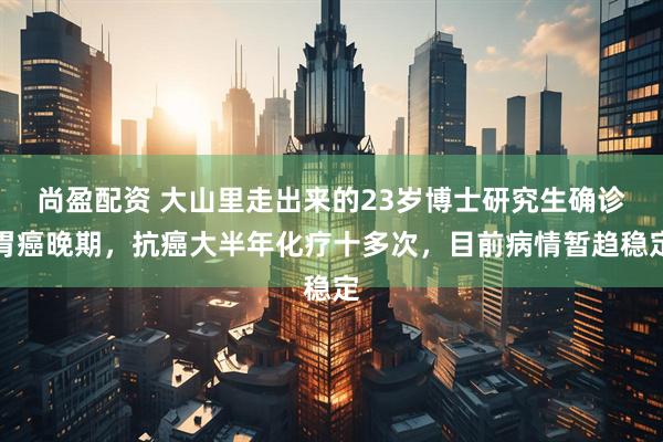 尚盈配资 大山里走出来的23岁博士研究生确诊胃癌晚期，抗癌大半年化疗十多次，目前病情暂趋稳定