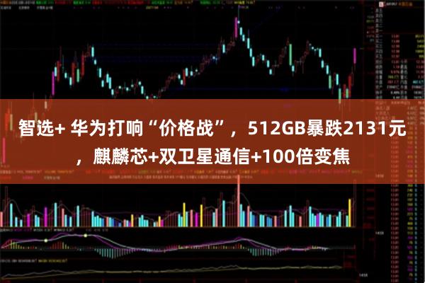 智选+ 华为打响“价格战”，512GB暴跌2131元，麒麟芯+双卫星通信+100倍变焦