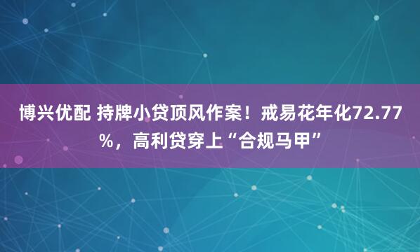 博兴优配 持牌小贷顶风作案！戒易花年化72.77%，高利贷穿上“合规马甲”
