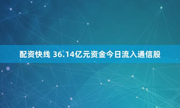 配资快线 36.14亿元资金今日流入通信股
