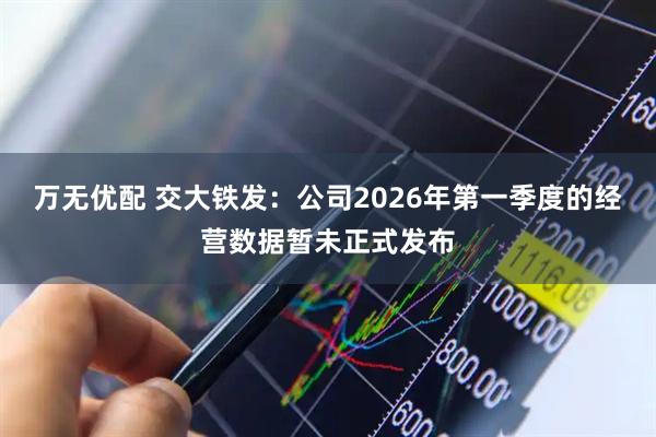 万无优配 交大铁发：公司2026年第一季度的经营数据暂未正式发布