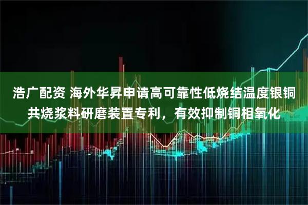 浩广配资 海外华昇申请高可靠性低烧结温度银铜共烧浆料研磨装置专利，有效抑制铜相氧化