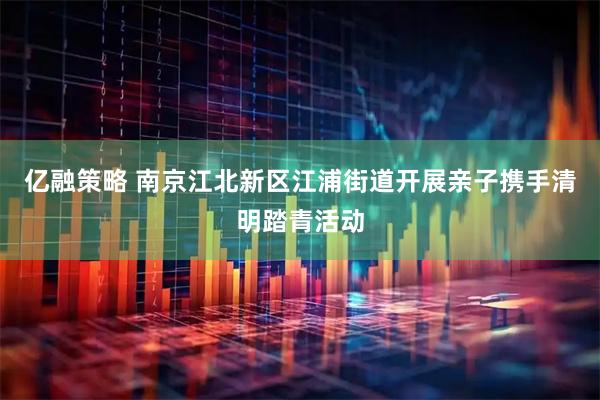 亿融策略 南京江北新区江浦街道开展亲子携手清明踏青活动