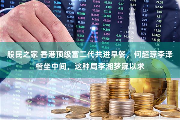 股民之家 香港顶级富二代共进早餐，何超琼李泽楷坐中间，这种局李湘梦寐以求