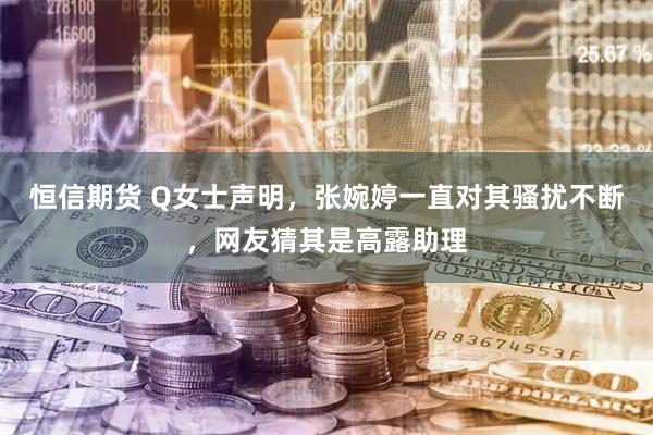 恒信期货 Q女士声明，张婉婷一直对其骚扰不断，网友猜其是高露助理