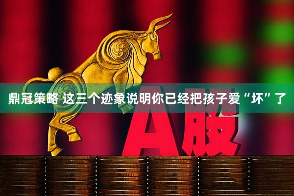 鼎冠策略 这三个迹象说明你已经把孩子爱“坏”了