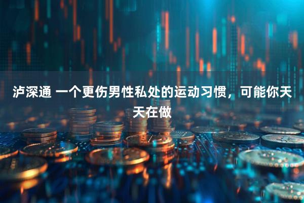 泸深通 一个更伤男性私处的运动习惯，可能你天天在做