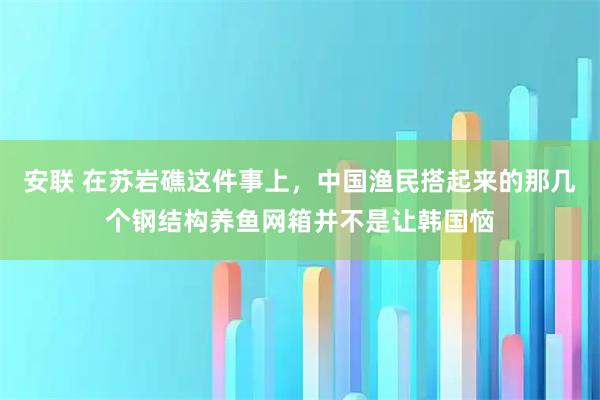 安联 在苏岩礁这件事上，中国渔民搭起来的那几个钢结构养鱼网箱并不是让韩国恼
