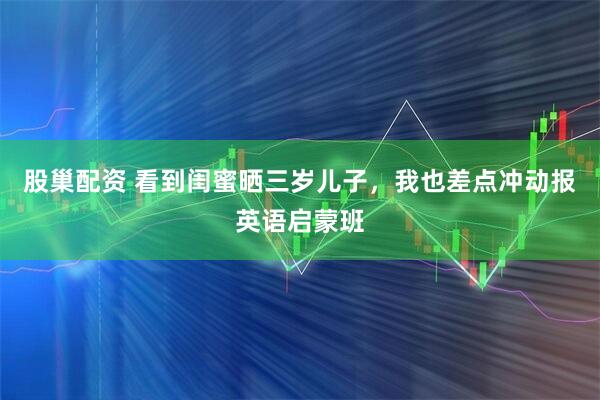 股巢配资 看到闺蜜晒三岁儿子，我也差点冲动报英语启蒙班