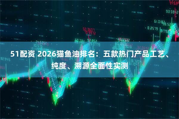 51配资 2026猫鱼油排名：五款热门产品工艺、纯度、溯源全面性实测