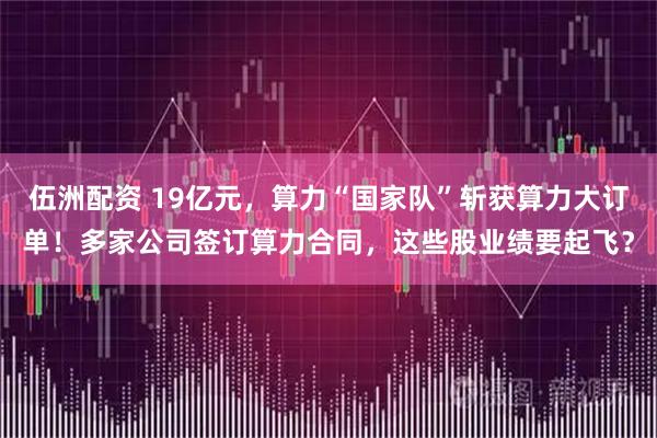 伍洲配资 19亿元，算力“国家队”斩获算力大订单！多家公司签订算力合同，这些股业绩要起飞？
