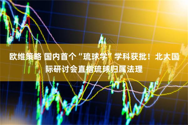 欧维策略 国内首个“琉球学”学科获批！北大国际研讨会直指琉球归属法理