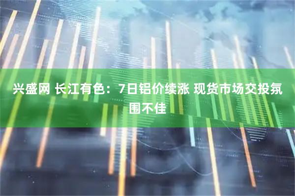 兴盛网 长江有色：7日铝价续涨 现货市场交投氛围不佳