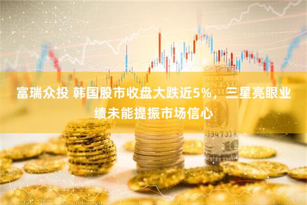 富瑞众投 韩国股市收盘大跌近5%，三星亮眼业绩未能提振市场信心