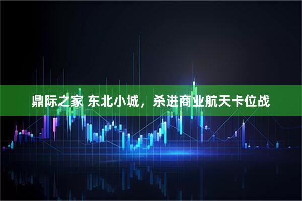 鼎际之家 东北小城，杀进商业航天卡位战