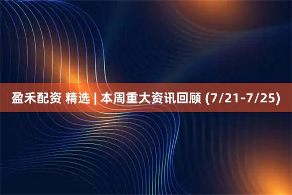 盈禾配资 精选 | 本周重大资讯回顾 (7/21-7/25)