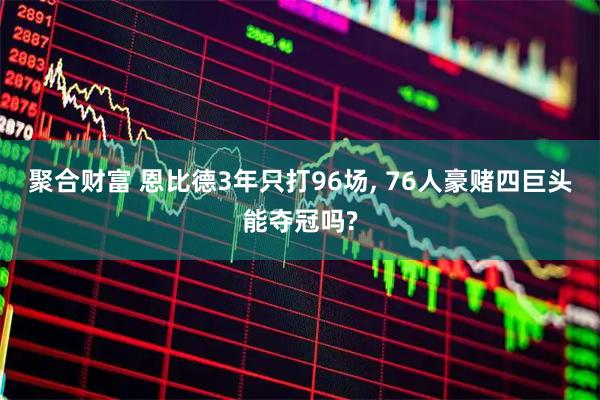 聚合财富 恩比德3年只打96场, 76人豪赌四巨头能夺冠吗?