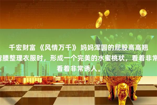 千宏财富 《风情万千》 妈妈浑圆的屁股高高翘起，弯腰整理衣服时，形成一个完美的水蜜桃状，看着非常诱人。
