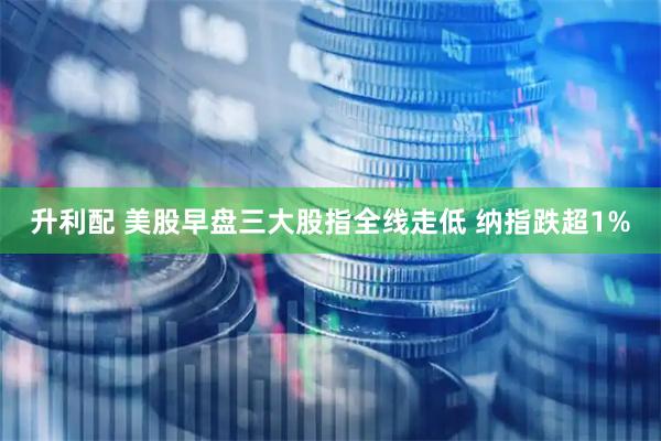 升利配 美股早盘三大股指全线走低 纳指跌超1%