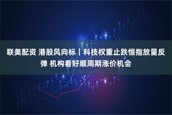 联美配资 港股风向标｜科技权重止跌恒指放量反弹 机构看好顺周期涨价机会