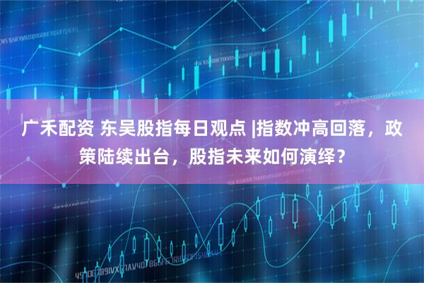 广禾配资 东吴股指每日观点 |指数冲高回落，政策陆续出台，股指未来如何演绎？