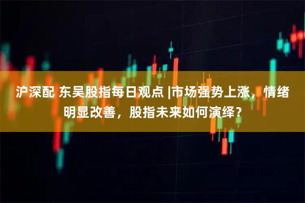 沪深配 东吴股指每日观点 |市场强势上涨，情绪明显改善，股指未来如何演绎？