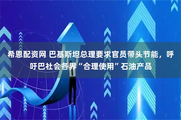 希恩配资网 巴基斯坦总理要求官员带头节能，呼吁巴社会各界“合理使用”石油产品