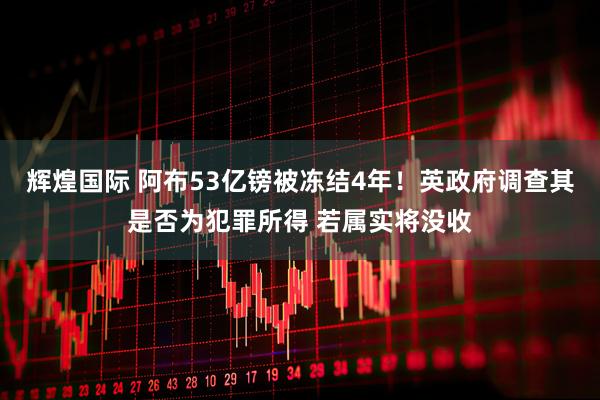 辉煌国际 阿布53亿镑被冻结4年！英政府调查其是否为犯罪所得 若属实将没收