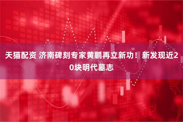 天猫配资 济南碑刻专家黄鹏再立新功！新发现近20块明代墓志