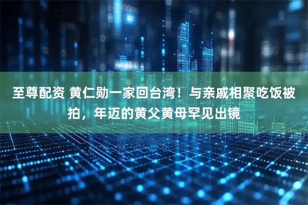 至尊配资 黄仁勋一家回台湾！与亲戚相聚吃饭被拍，年迈的黄父黄母罕见出镜