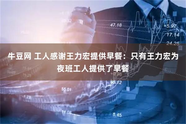 牛豆网 工人感谢王力宏提供早餐：只有王力宏为夜班工人提供了早餐