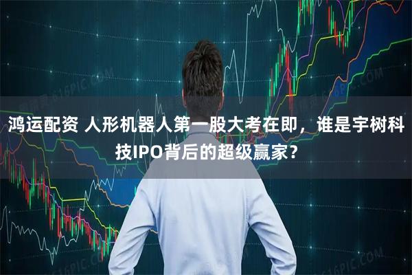 鸿运配资 人形机器人第一股大考在即，谁是宇树科技IPO背后的超级赢家？