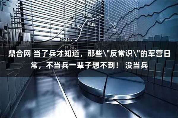 鼎合网 当了兵才知道，那些＂反常识＂的军营日常，不当兵一辈子想不到！ 没当兵