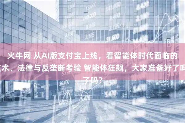火牛网 从AI版支付宝上线，看智能体时代面临的技术、法律与反垄断考验 智能体狂飙，大家准备好了吗？