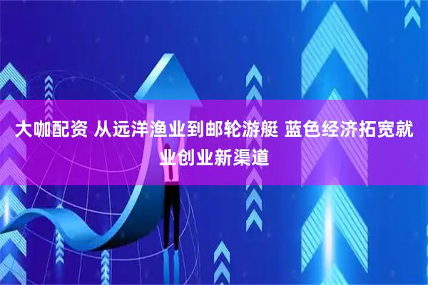 大咖配资 从远洋渔业到邮轮游艇 蓝色经济拓宽就业创业新渠道