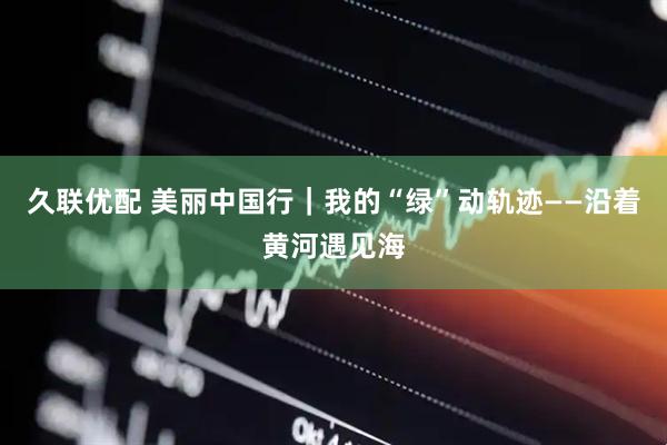 久联优配 美丽中国行｜我的“绿”动轨迹——沿着黄河遇见海