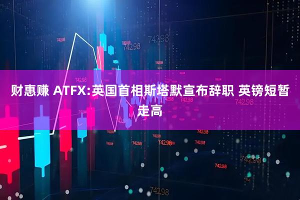 财惠赚 ATFX:英国首相斯塔默宣布辞职 英镑短暂走高
