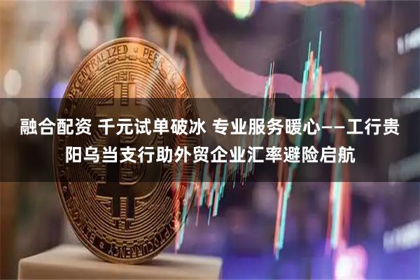 融合配资 千元试单破冰 专业服务暖心——工行贵阳乌当支行助外贸企业汇率避险启航