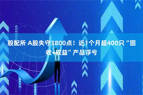 股配所 A股失守3800点！近1个月超400只“固收+权益”产品浮亏