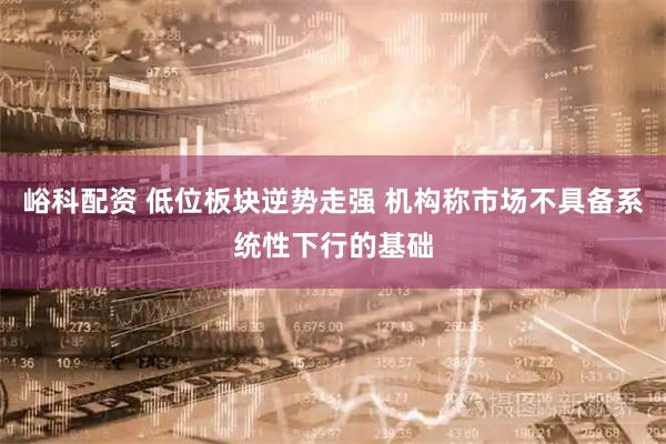 峪科配资 低位板块逆势走强 机构称市场不具备系统性下行的基础