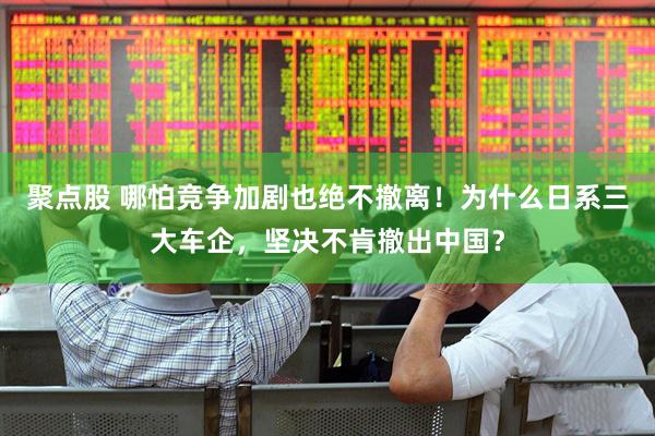 聚点股 哪怕竞争加剧也绝不撤离！为什么日系三大车企，坚决不肯撤出中国？
