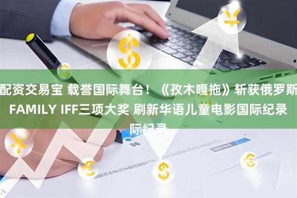 配资交易宝 载誉国际舞台！《孜木嘎拖》斩获俄罗斯FAMILY IFF三项大奖 刷新华语儿童电影国际纪录