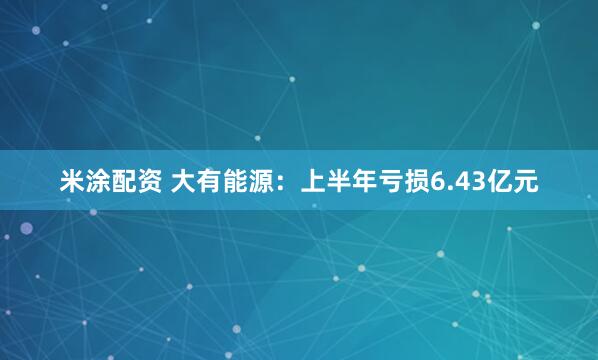 米涂配资 大有能源：上半年亏损6.43亿元